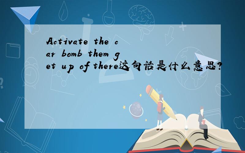 Activate the car bomb them get up of there这句话是什么意思?