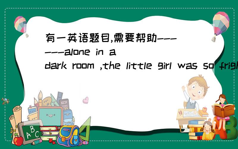 有一英语题目,需要帮助------alone in a dark room ,the little girl was so frightened as to cry loudly .   A leaving   B   left   C  being  left   D  to be  left  .选哪个,B和C有什么区别,谢谢