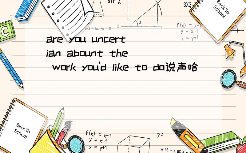 are you uncertian abount the work you'd like to do说声哈