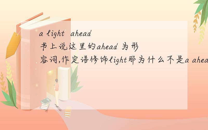 a light  ahead书上说这里的ahead 为形容词,作定语修饰light那为什么不是a ahead light?