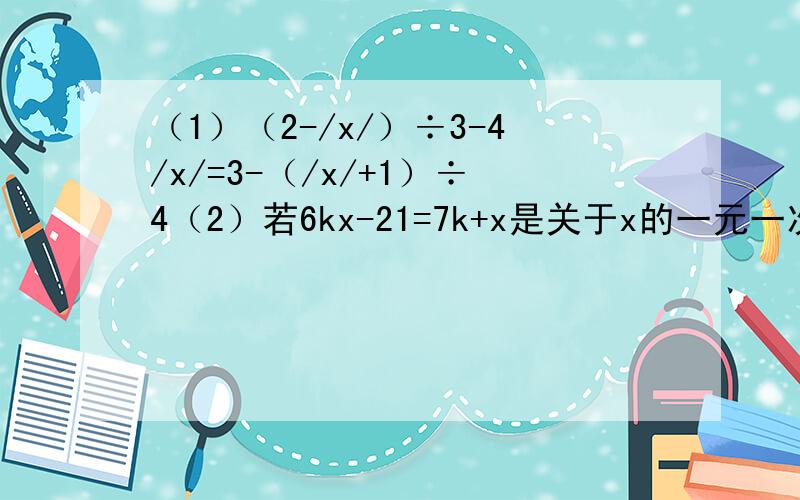 （1）（2-/x/）÷3-4/x/=3-（/x/+1）÷4（2）若6kx-21=7k+x是关于x的一元一次方程,则k不等于几?