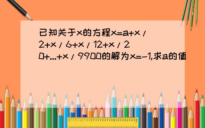 已知关于x的方程x=a+x/2+x/6+x/12+x/20+...+x/9900的解为x=-1,求a的值