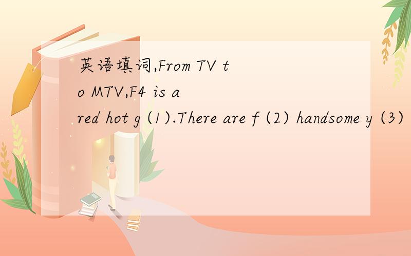 英语填词,From TV to MTV,F4 is a red hot g (1).There are f (2) handsome y (3) men in F4.They act,s (4) and dance.Fans all o (5) Asia love them!Do you have a favorite member?F4 became famous f (6) a TV show:Meteor Garden.The idea came f (7) a Japan