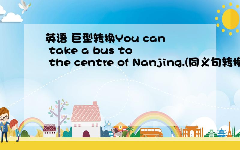 英语 巨型转换You can take a bus to the centre of Nanjing.(同义句转换）You can （ ）（ ）the centre of Nanjing( )( )