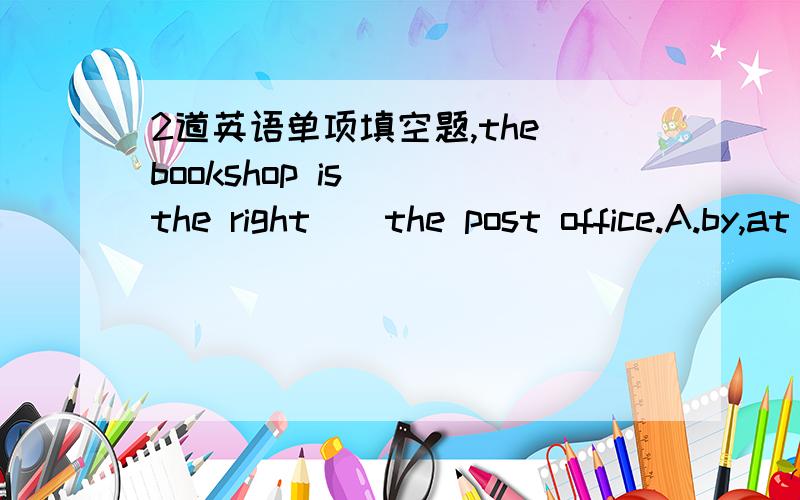 2道英语单项填空题,the bookshop is ()the right()the post office.A.by,at B.at in C.on of D.in onGo()the street,you can ()the shop()your left.A.down,find,at B.along,find,on C,to,find,on D.along,find,at
