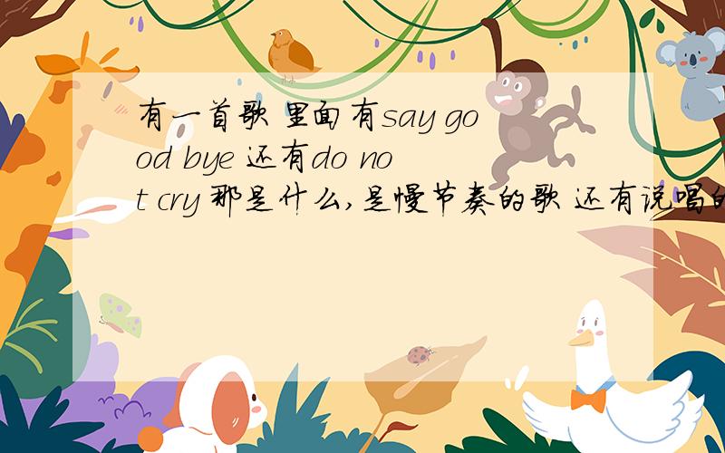 有一首歌 里面有say good bye 还有do not cry 那是什么,是慢节奏的歌 还有说唱的 男女对唱的 节奏稍微快一些 很好听 有一首歌 里面有say good bye 还有do not cry 那是什么,还有 明白 这个词是中文的