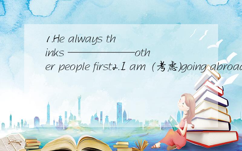 1.He always thinks ——————other people first2.I am （考虑）going abroad to learn English.3.I think this book is ____ ____ (use) of all