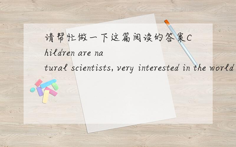 请帮忙做一下这篇阅读的答案Children are natural scientists, very interested in the world around them. Helping them enjoy science can be easy; there's no need for a lot of scientific terms or modern labs. You only have to share your childr