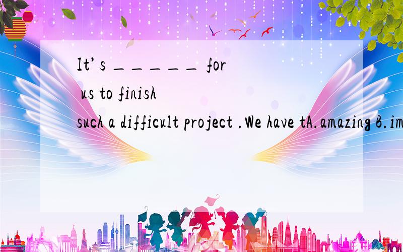 It’s _____ for us to finish such a difficult project .We have tA.amazing B.impossible C.diffirent D.interesting选哪个,为什么It’ _____ for us to finish such a difficult project .We have tosay sorry.