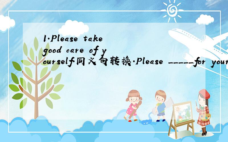 1.Please take good care of yourself.同义句转换.Please _____for yourself ______.Please _____after yourself______.2.Ben will learn math by himself during the summer holidays.同义句转换ben will ___________math during the summer holidays.