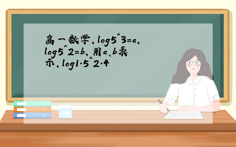 高一数学,log5^3=a,log5^2=b,用a、b表示,log1.5^2.4