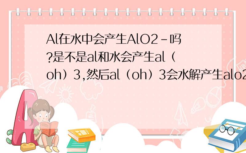Al在水中会产生AlO2-吗?是不是al和水会产生al（oh）3,然后al（oh）3会水解产生alo2-?H+ + AIO2- + H2O AI(OH)3 AI3+ + 3OH-会适用于此吗?al（oh）3不是在强酸强碱条件下才转化吗?al(oh)3水解,h2o不是强酸强碱