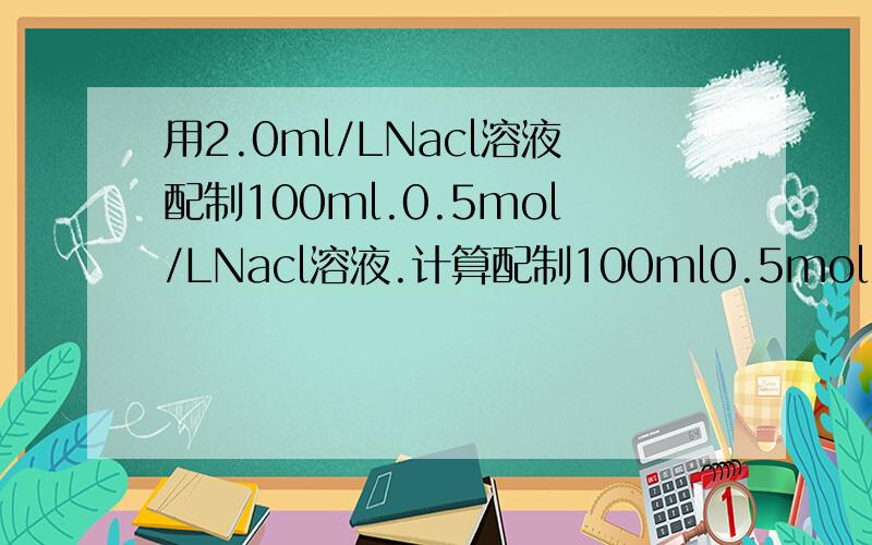 用2.0ml/LNacl溶液配制100ml.0.5mol/LNacl溶液.计算配制100ml0.5mol/LNacl溶液所需2.0mol/LNacl溶液体积