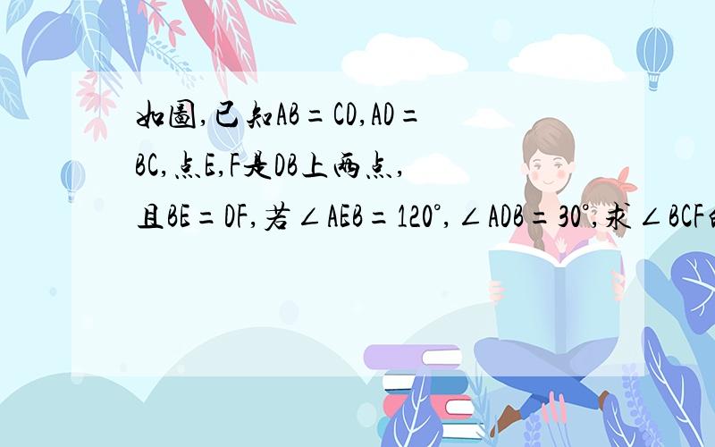 如图,已知AB=CD,AD=BC,点E,F是DB上两点,且BE=DF,若∠AEB=120°,∠ADB=30°,求∠BCF的度数.