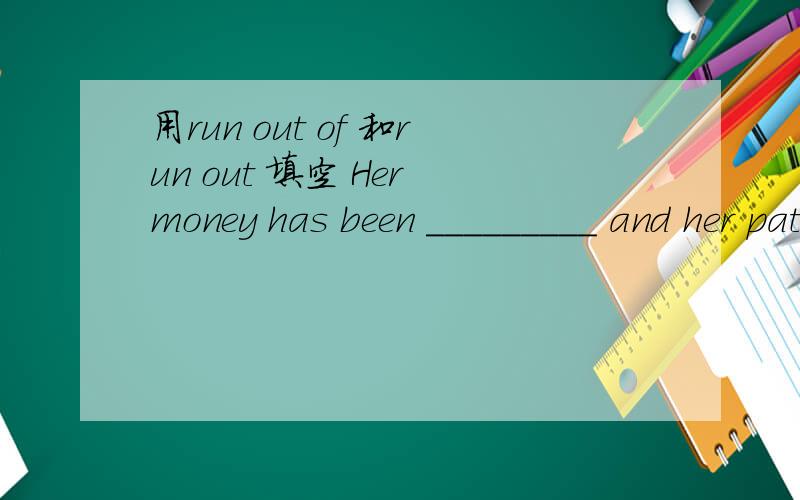 用run out of 和run out 填空 Her money has been _________ and her patience is also________.