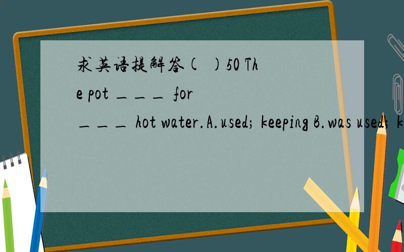 求英语提解答( )50 The pot ___ for ___ hot water.A.used; keeping B.was used; keeping C.is used; to keep D.are used; keep( )51 Tea ___ in the south of China.A.grows B.is grown C.were grown D.will grow( )55 The bridges___ two years ago.WO It's a H