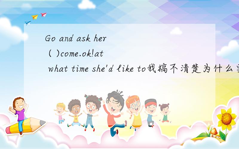Go and ask her ( )come.ok!at what time she'd like to我搞不清楚为什么要选这个答案,你给个详解吗