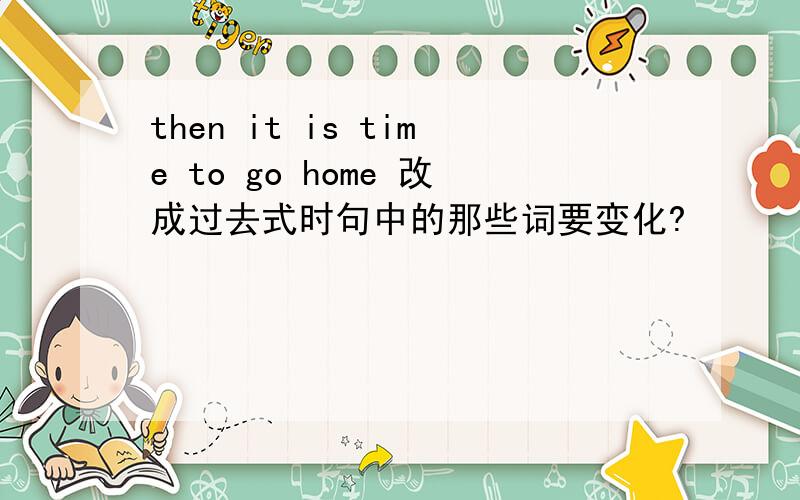 then it is time to go home 改成过去式时句中的那些词要变化?