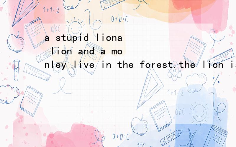 a stupid liona lion and a monley live in the forest.the lion is very proud of his power and zhe monkey goes to the lion and says,“your majesty,there’s another beast looking like you very much.”the lion doesn’t believe it and orders the monkey