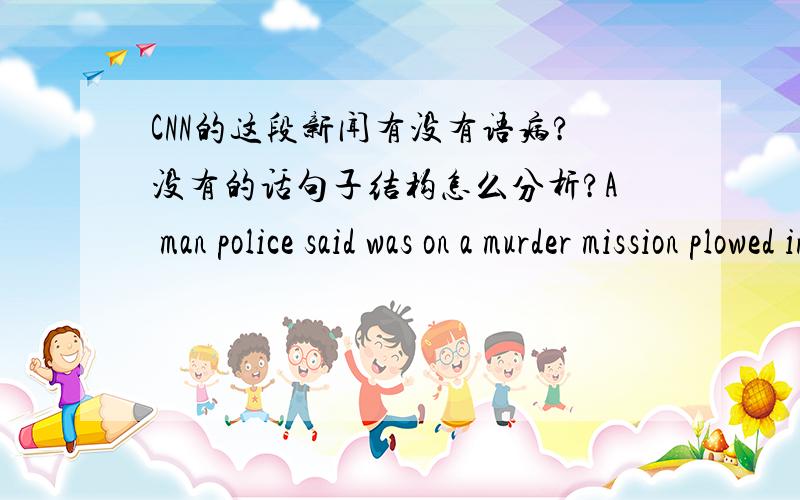 CNN的这段新闻有没有语病?没有的话句子结构怎么分析?A man police said was on a murder mission plowed into pedestrians with a truck in a crowded Tokyo neighborhood Sunday and then stabbed 17 people in three minutes,killing at least