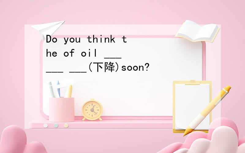 Do you think the of oil ___ ___ ___(下降)soon?