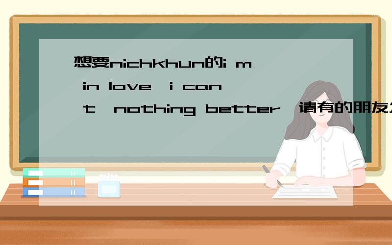 想要nichkhun的i m in love,i can t,nothing better,请有的朋友发个给我diminxian@sina.com