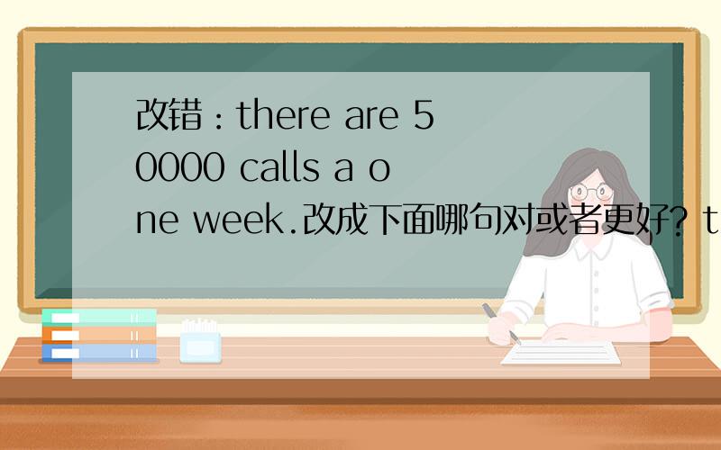 改错：there are 50000 calls a one week.改成下面哪句对或者更好? there are 50000 calls one week. there are 50000 calls a week?