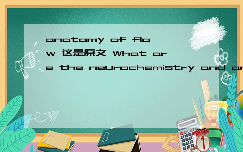 anatomy of flow 这是原文 What are the neurochemistry and anatomy of flow,good cheer,realism,future mindedness,resistance to temptation,courage,and rational or flexible thinking?是说积极心理学的我想了很久,都不知道anatomy of flow