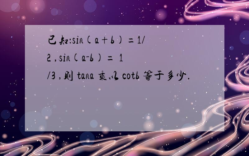 已知：sin(a+b)=1/2 ,sin(a-b)= 1/3 ,则 tana 乘以 cotb 等于多少.