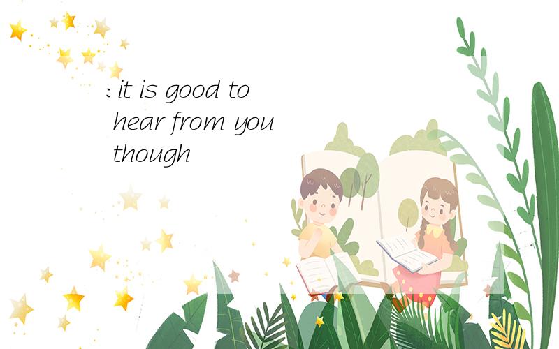:it is good to hear from you though
