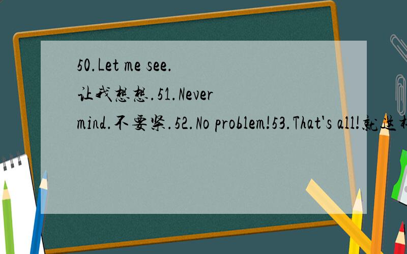 50.Let me see．让我想想.51.Never mind．不要紧.52.No problem!53.That's all!就这样!54.Time is up． 时间快到了.55.What's new?有什么新鲜事吗?56.Count me on 算上我.57.Don't worry． 别担心.58.Feel better?59.I love you!我爱