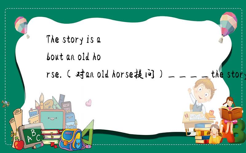 The story is about an old horse.(对an old horse提问)____the story____?