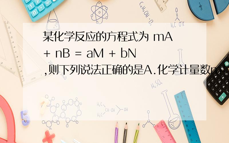 某化学反应的方程式为 mA + nB = aM + bN,则下列说法正确的是A.化学计量数m与n的比一定等于a与b的比 B.若M是单质、N为化合物.则A和B中一定有一种是单质.一种是化合物 C.若B是酸.则M和N一定有一