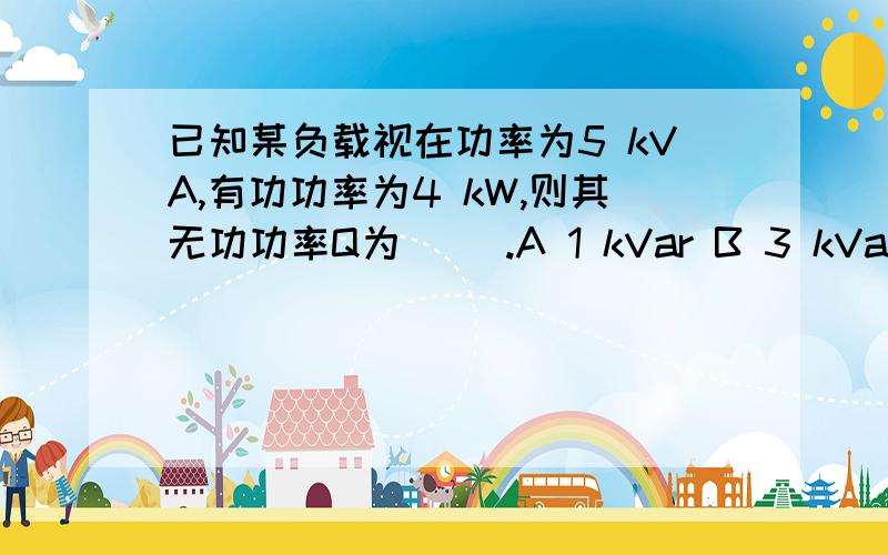 已知某负载视在功率为5 kVA,有功功率为4 kW,则其无功功率Q为( ).A 1 kVar B 3 kVar C 9 kVar D 以上都