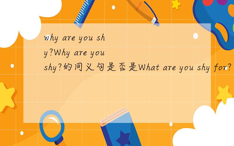 why are you shy?Why are you shy?的同义句是否是What are you shy for? or For what are you shy?