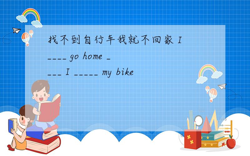 找不到自行车我就不回家 I ____ go home ____ I _____ my bike