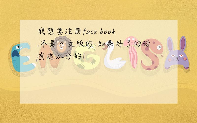 我想要注册face book,不是中文版的.如果好了的话有追加分的!