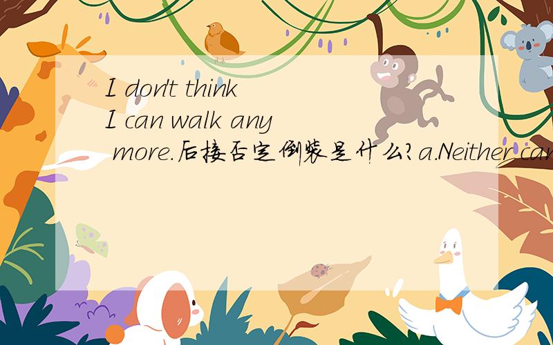 I don't think I can walk any more.后接否定倒装是什么?a.Neither can I.b.Neither do I.请说明原因,