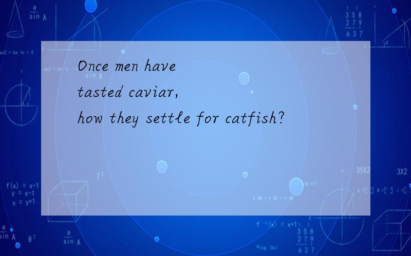 Once men have tasted caviar,how they settle for catfish?