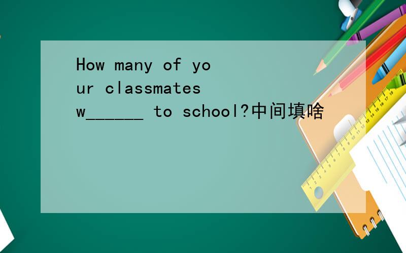 How many of your classmates w______ to school?中间填啥
