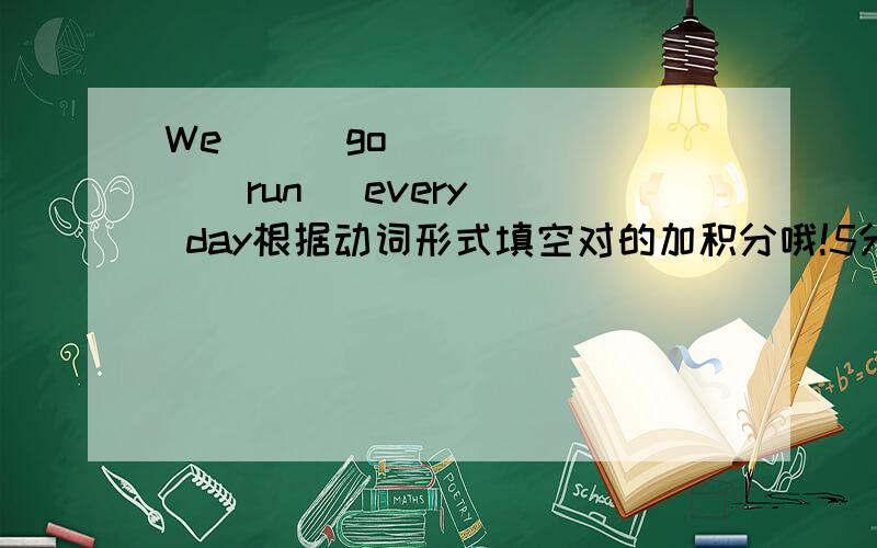 We    (go)      (run) every  day根据动词形式填空对的加积分哦!5分钟给我答案