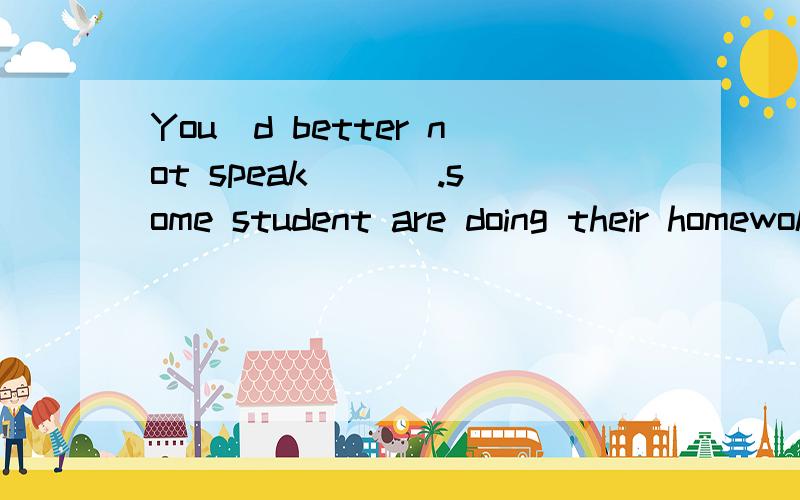 You`d better not speak ___.some student are doing their homewok now.