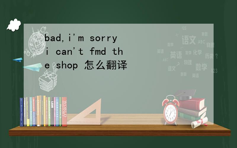 bad,i'm sorry i can't fmd the shop 怎么翻译