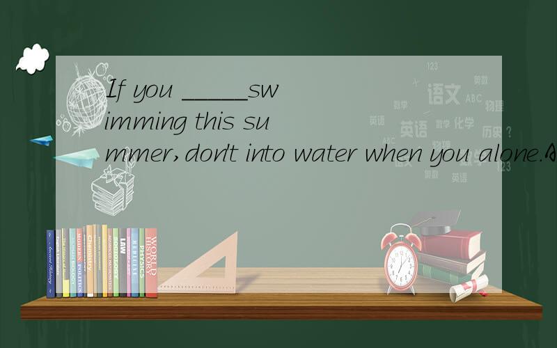 If you _____swimming this summer,don't into water when you alone.A will go B go C goes D went.选哪个?为什么?