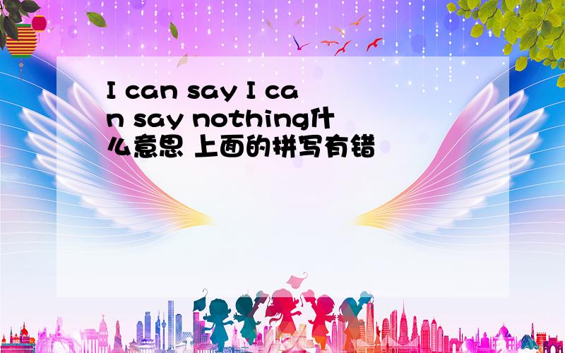 I can say I can say nothing什么意思 上面的拼写有错