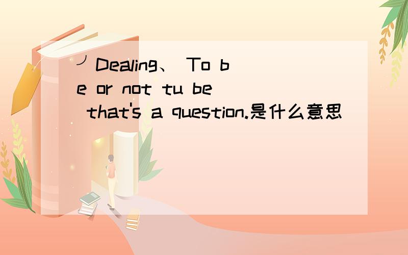 ╯Dealing、 To be or not tu be that's a question.是什么意思