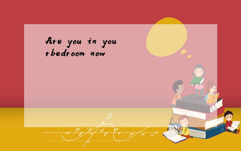 Are you in yourbedroom now