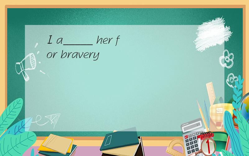 I a_____ her for bravery