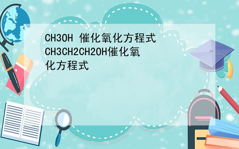 CH3OH 催化氧化方程式 CH3CH2CH2OH催化氧化方程式