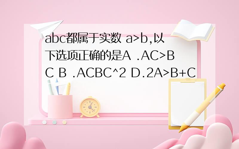 abc都属于实数 a>b,以下选项正确的是A .AC>BC B .ACBC^2 D.2A>B+C